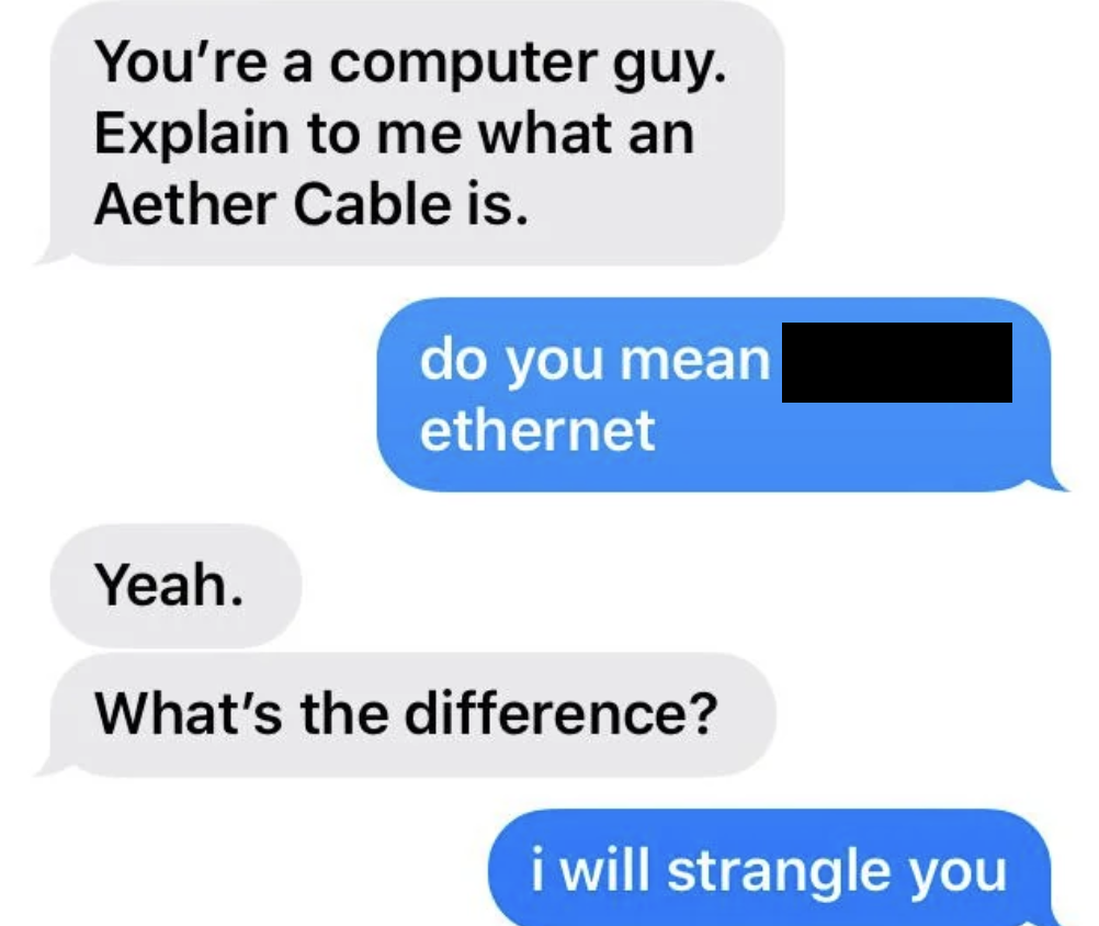 electric blue - You're a computer guy. Explain to me what an Aether Cable is. do you mean ethernet Yeah. What's the difference? i will strangle you